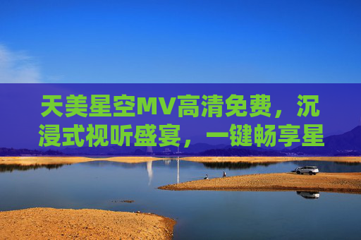 天美星空MV高清免费，沉浸式视听盛宴，一键畅享星空之美