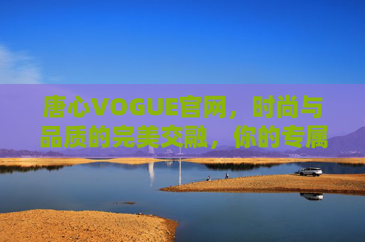 唐心VOGUE官网，时尚与品质的完美交融，你的专属潮流指南