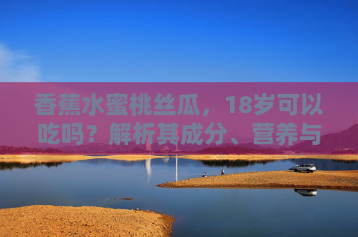 香蕉水蜜桃丝瓜，18岁可以吃吗？解析其成分、营养与食用建议
