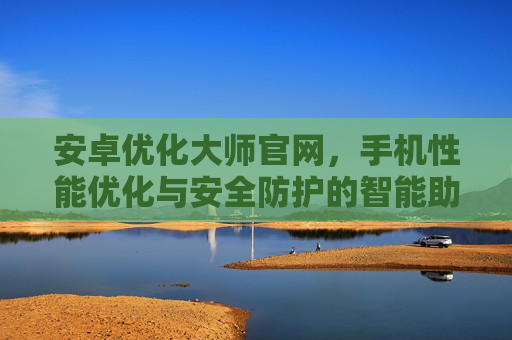安卓优化大师官网，手机性能优化与安全防护的智能助手