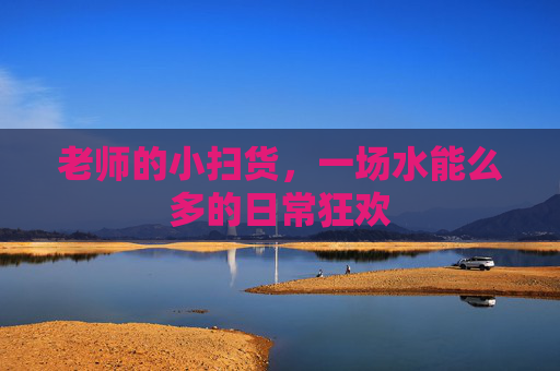 老师的小扫货，一场水能么多的日常狂欢