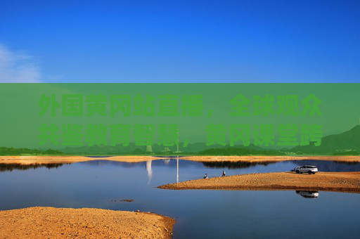外国黄冈站直播，全球观众共鉴教育智慧，黄冈课堂跨越山海，外国黄冈站直播，全球共鉴教育智慧，课堂跨越山海
