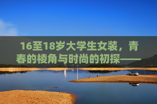 16至18岁大学生女装，青春的棱角与时尚的初探——从校园日常到潮流表达的过渡