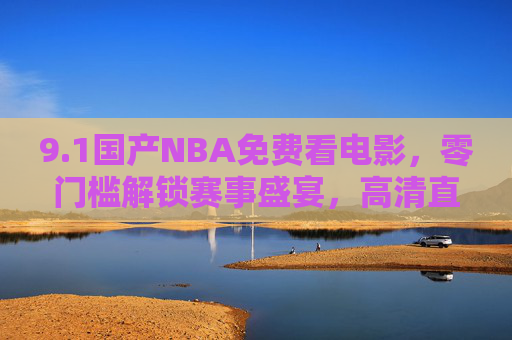 9.1国产NBA免费看电影，零门槛解锁赛事盛宴，高清直播尽享篮球狂欢