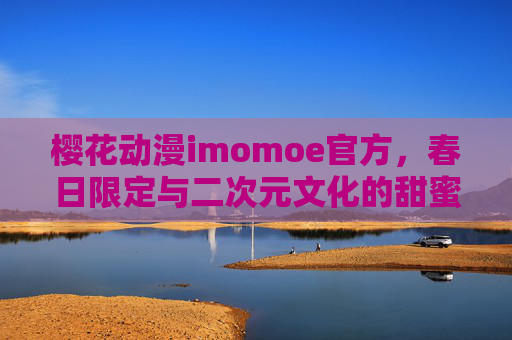 樱花动漫imomoe官方，春日限定与二次元文化的甜蜜邂逅