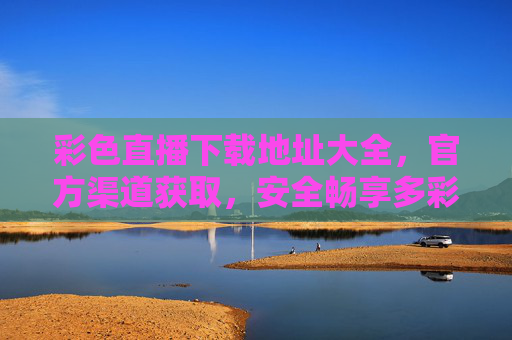 彩色直播下载地址大全，官方渠道获取，安全畅享多彩直播内容，彩色直播下载地址大全，官方渠道获取，安全畅享多彩直播内容