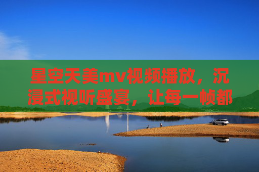 星空天美mv视频播放，沉浸式视听盛宴，让每一帧都成为夜空下的数字星河