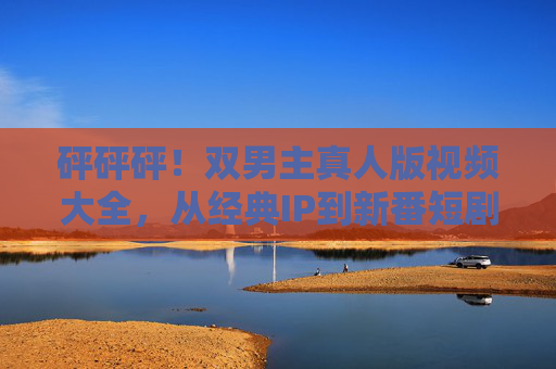 砰砰砰！双男主真人版视频大全，从经典IP到新番短剧，这些作品让你心动不止！砰砰砰！双男主真人版视频大全，从经典IP到新番短剧，这些作品让你心动不止！