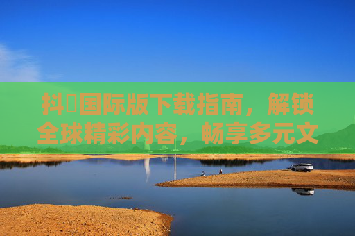 抖抈国际版下载指南，解锁全球精彩内容，畅享多元文化体验！