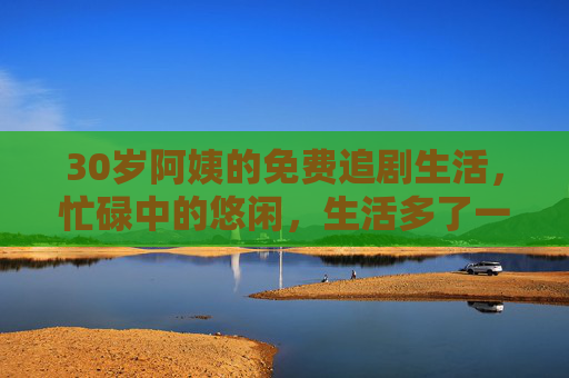 30岁阿姨的免费追剧生活，忙碌中的悠闲，生活多了一份惬意