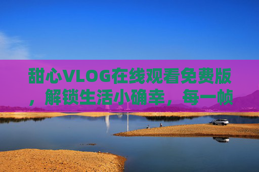 甜心VLOG在线观看免费版，解锁生活小确幸，每一帧都是治愈的日常