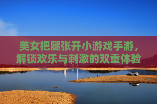 美女把腿张开小游戏手游，解锁欢乐与刺激的双重体验，快来感受别样趣味！