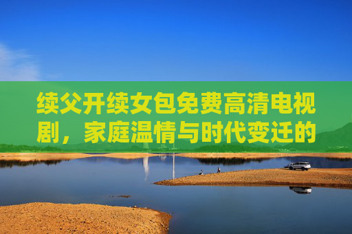 续父开续女包免费高清电视剧，家庭温情与时代变迁的动人叙事