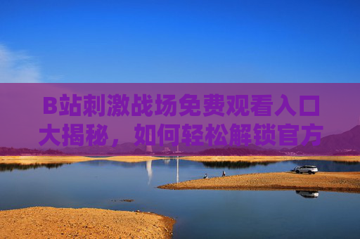 B站刺激战场免费观看入口大揭秘，如何轻松解锁官方直播与录播资源？