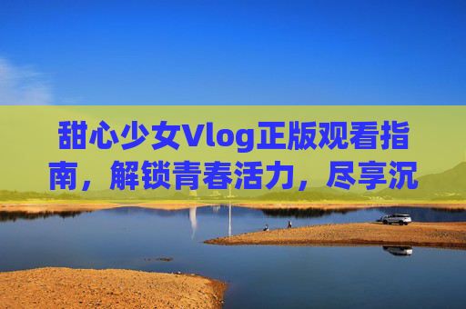 甜心少女Vlog正版观看指南，解锁青春活力，尽享沉浸式体验