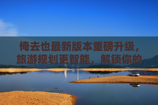 俺去也最新版本重磅升级，旅游规划更智能，解锁你的专属旅行方案