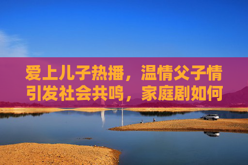 爱上儿子热播，温情父子情引发社会共鸣，家庭剧如何传递爱与理解
