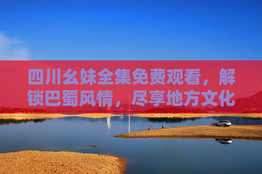 四川幺妹全集免费观看，解锁巴蜀风情，尽享地方文化魅力