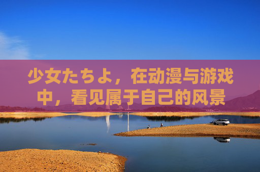 少女たちよ，在动漫与游戏中，看见属于自己的风景