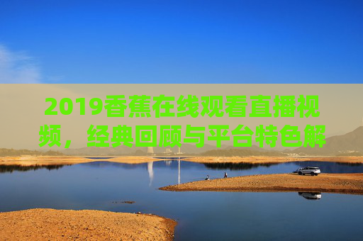 2019香蕉在线观看直播视频，经典回顾与平台特色解析