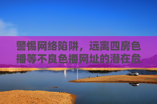 警惕网络陷阱，远离四房色播等不良色播网址的潜在危害与正确应对