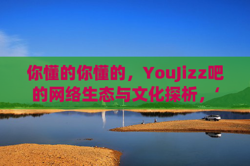 你懂的你懂的，YouJizz吧的网络生态与文化探析，‘你懂的你懂的’，YouJizz吧网络生态与文化探析