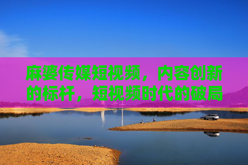 麻婆传媒短视频，内容创新的标杆，短视频时代的破局者——解析其如何引领行业新潮流
