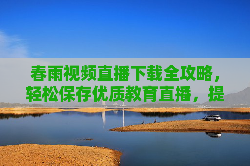 春雨视频直播下载全攻略，轻松保存优质教育直播，提升学习效率的实用方法