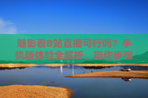 魅影看B站直播可行吗？手机版体验全解析，操作步骤、优缺点及注意事项