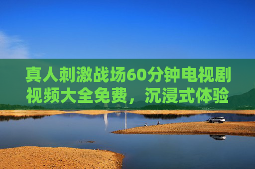 真人刺激战场60分钟电视剧视频大全免费，沉浸式体验，免费观看全攻略