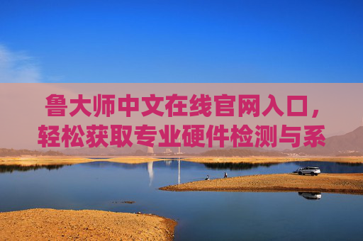 鲁大师中文在线官网入口，轻松获取专业硬件检测与系统优化工具