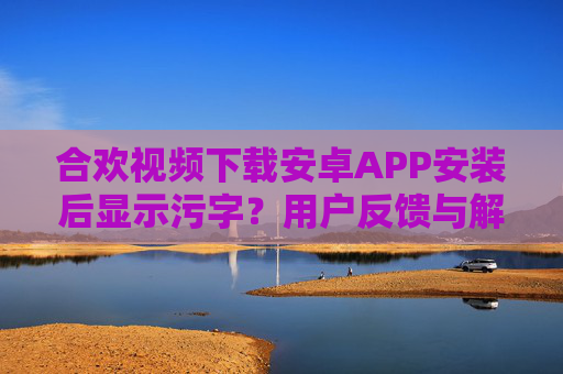 合欢视频下载安卓APP安装后显示污字？用户反馈与解决方法详解