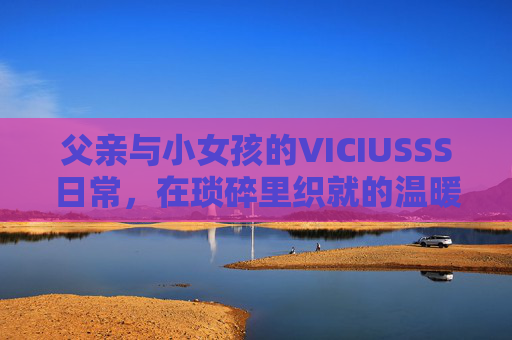 父亲与小女孩的VICIUSSS日常，在琐碎里织就的温暖诗行