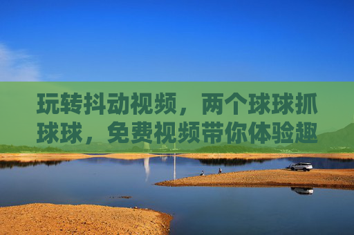 玩转抖动视频，两个球球抓球球，免费视频带你体验趣味互动新体验，玩转抖动视频，两个球球抓球球，免费视频带你体验趣味互动新体验