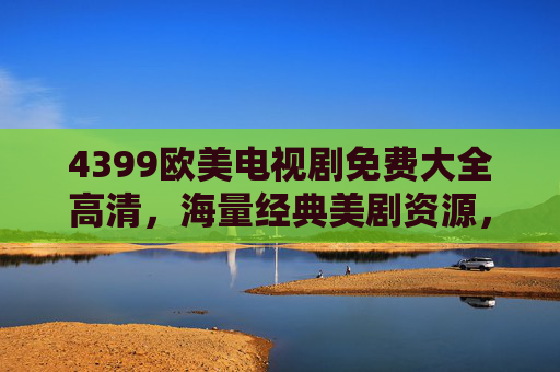4399欧美电视剧免费大全高清，海量经典美剧资源，一键观看，高清无压力！