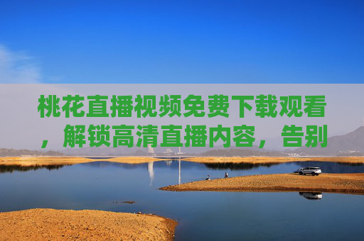 桃花直播视频免费下载观看，解锁高清直播内容，告别广告干扰的实用指南
