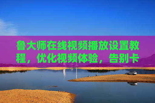 鲁大师在线视频播放设置教程，优化视频体验，告别卡顿与缓冲的实用指南