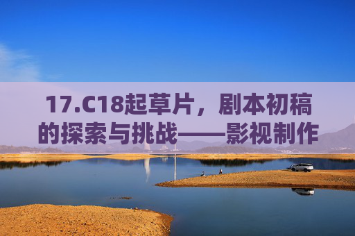17.C18起草片，剧本初稿的探索与挑战——影视制作与创意项目的关键起点分析