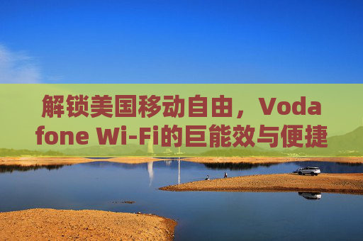 解锁美国移动自由，Vodafone Wi-Fi的巨能效与便捷连接，解锁美国移动自由，Vodafone Wi-Fi的巨能效与便捷连接