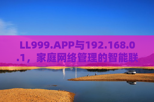 LL999.APP与192.168.0.1，家庭网络管理的智能联动与安全实践
