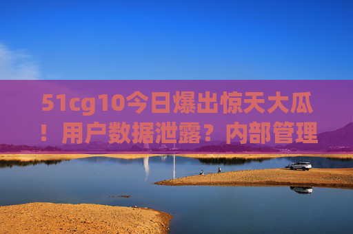 51cg10今日爆出惊天大瓜！用户数据泄露？内部管理乱象曝光，行业引发震动