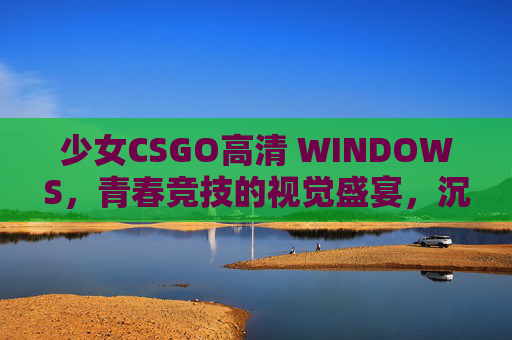 少女CSGO高清 WINDOWS，青春竞技的视觉盛宴，沉浸式体验新标杆