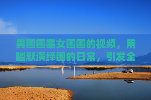 男困困塞女困困的视频，用幽默演绎困的日常，引发全民共鸣