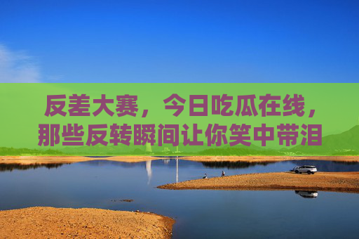反差大赛，今日吃瓜在线，那些反转瞬间让你笑中带泪！