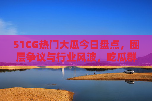 51CG热门大瓜今日盘点，圈层争议与行业风波，吃瓜群众热议内卷与创新