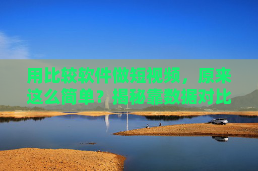 用比较软件做短视频，原来这么简单？揭秘靠数据对比玩转短平快内容的底层逻辑