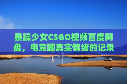 暴躁少女CSGO视频百度网盘，电竞圈真实情绪的记录者，全网热传的保存与传播秘籍，暴躁少女CSGO视频百度网盘，电竞圈真实情绪记录者，全网热传资源秘籍