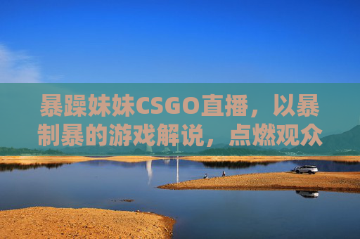暴躁妹妹CSGO直播，以暴制暴的游戏解说，点燃观众激情的节目内容解析