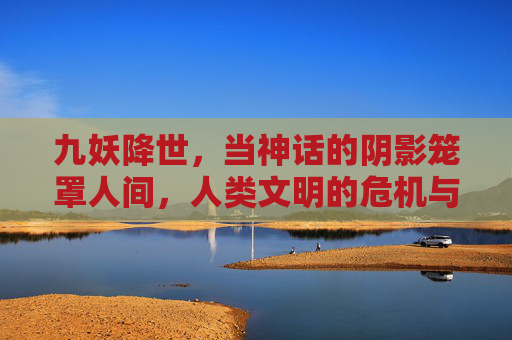 九妖降世，当神话的阴影笼罩人间，人类文明的危机与救赎之路，九妖降世，当神话的阴影笼罩人间，人类文明的危机与救赎之路