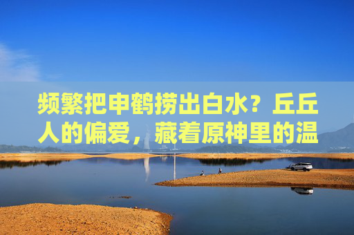 频繁把申鹤捞出白水？丘丘人的偏爱，藏着原神里的温情叙事，频繁把申鹤捞出白水？丘丘人的偏爱，藏着原神里的温情叙事